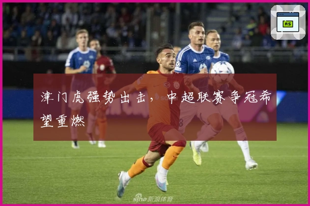 津门虎强势出击，中超联赛争冠希望重燃