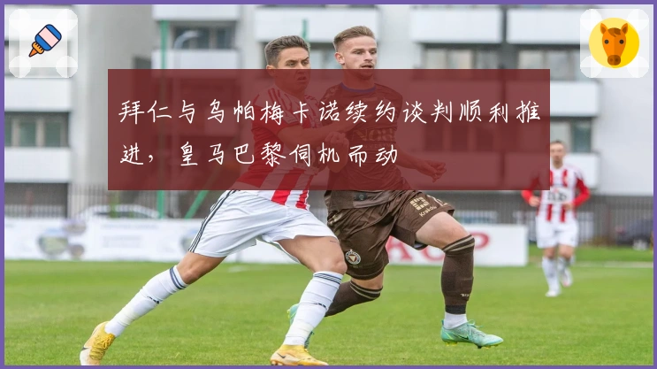 拜仁与乌帕梅卡诺续约谈判顺利推进，皇马巴黎伺机而动