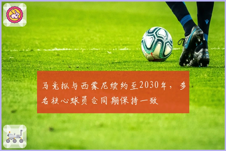 马竞拟与西蒙尼续约至2030年，多名核心球员合同期保持一致