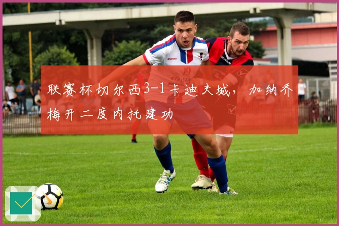 联赛杯切尔西3-1卡迪夫城，加纳乔梅开二度内托建功