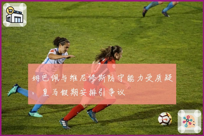 姆巴佩与维尼修斯防守能力受质疑，皇马假期安排引争议