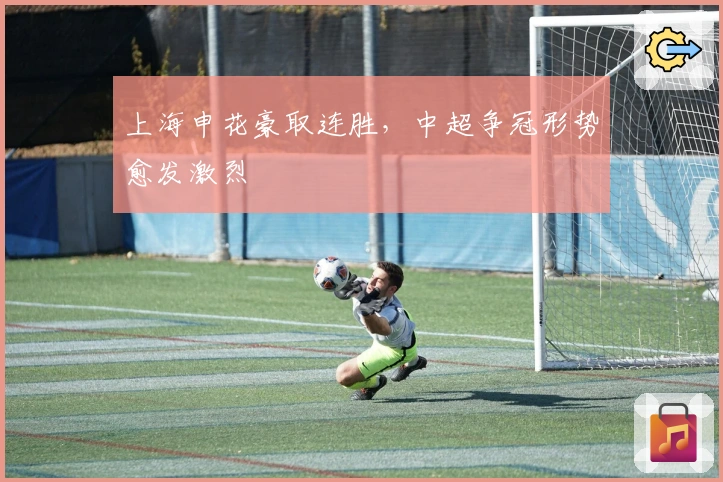 上海申花豪取连胜，中超争冠形势愈发激烈