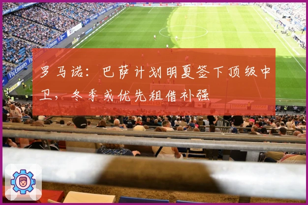 罗马诺：巴萨计划明夏签下顶级中卫，冬季或优先租借补强