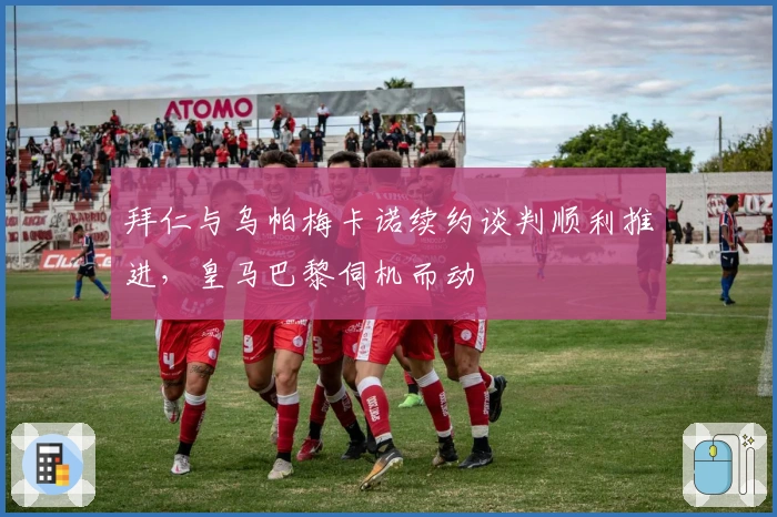 拜仁与乌帕梅卡诺续约谈判顺利推进，皇马巴黎伺机而动